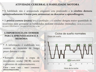 ATIVIDADE CEREBRAL E HABILIDADE MOTORA

• A habilidade não é armazenada enquanto esta praticando e o cérebro demora
aproximadamente 6 horas para armazenar ou descartar a aprendizagem;

• A prática correta (exata) leva a perfeição – o cérebro designa maior quantidade de
neurônios para gerenciar as habilidades motoras ensaiadas (treinadas). (SCHLAUG, JANCKE,
HUANG E STEINMETZ, 1995 apud SOUSA, 2002, p. 98)



  A IMPORTANCIA DE DORMIR
  PARA A APRENDIZAGEM E A
          MEMÓRIA

• A informação é codificada nos
centros de memória de longo
prazo durante o sono.

• Somente durante a etapa de
movimento ocular (MOR) ocorre
o processo de armazenamento.
• MOR e NMOR – REM e NREM – PARADOXAL
(eletroencefalograma (EEG))
 