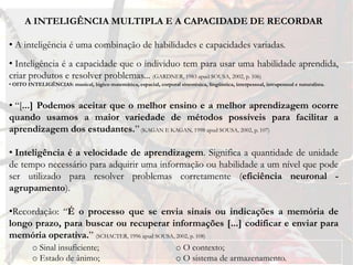 A INTELIGÊNCIA MULTIPLA E A CAPACIDADE DE RECORDAR

• A inteligência é uma combinação de habilidades e capacidades variadas.
• Inteligência é a capacidade que o individuo tem para usar uma habilidade aprendida,
criar produtos e resolver problemas... (GARDNER, 1983 apud SOUSA, 2002, p. 106)
• OITO INTELIGÊNCIAS: musical, lógico matemática, espacial, corporal sinestésica, lingüística, interpessoal, intrapessoal e naturalista.



• “[...] Podemos aceitar que o melhor ensino e a melhor aprendizagem ocorre
quando usamos a maior variedade de métodos possíveis para facilitar a
aprendizagem dos estudantes.” (KAGAN E KAGAN, 1998 apud SOUSA, 2002, p. 107)

• Inteligência é a velocidade de aprendizagem. Significa a quantidade de unidade
de tempo necessário para adquirir uma informação ou habilidade a um nível que pode
ser utilizado para resolver problemas corretamente (eficiência neuronal -
agrupamento).

•Recordação: “É o processo que se envia sinais ou indicações a memória de
longo prazo, para buscar ou recuperar informações [...] codificar e enviar para
memória operativa.” (SCHACTER, 1996 apud SOUSA, 2002, p. 108)
         o Sinal insuficiente;                                         o O contexto;
         o Estado de ânimo;                                            o O sistema de armazenamento.
 