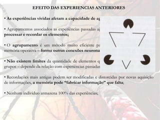 EFEITO DAS EXPERIENCIAS ANTERIORES

• As experiências vividas afetam a capacidade de agrupamentos;

• Agrupamentos associados as experiências passadas ajudam a memória operativa a
processar e recordar os elementos;

• O agrupamento é um método muito eficiente para aumentar a capacidade da
memória operativa – forma outras conexões neuronais;

• Não existem limites da quantidade de elementos que podem ser combinados em
grupos – depende da relação com experiências passadas (mais importantes e significativas);

• Recordações mais antigas podem ser modificadas e distorcidas por novas aquisição
de informações, a memória pode “fabricar informação” que falta;

• Nenhum individuo armazena 100% das experiências;
 