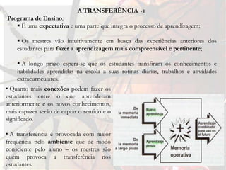 A TRANSFERÊNCIA         -I
Programa de Ensino:
    É uma expectativa e uma parte que integra o processo de aprendizagem;

     Os mestres vão intuitivamente em busca das experiências anteriores dos
    estudantes para fazer a aprendizagem mais compreensível e pertinente;

     A longo prazo espera-se que os estudantes transfiram os conhecimentos e
    habilidades aprendidas na escola a suas rotinas diárias, trabalhos e atividades
    extracurriculares.
• Quanto mais conexões podem fazer os
estudantes entre o que aprenderam
anteriormente e os novos conhecimentos,
mais capazes serão de captar o sentido e o
significado.

• A transferência é provocada com maior
freqüência pelo ambiente que de modo
consciente pelo aluno – os mestres são
quem provoca a transferência nos
estudantes.
 