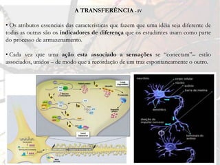 A TRANSFERÊNCIA - IV

• Os atributos essenciais das características que fazem que uma idéia seja diferente de
todas as outras são os indicadores de diferença que os estudantes usam como parte
do processo de armazenamento.

• Cada vez que uma ação esta associado a sensações se “conectam”– estão
associados, unidos – de modo que a recordação de um traz espontaneamente o outro.

• “Una transferencia significativa y eficiente se produce solamente si
ensenãmos a lograrla.” (Sousa, 2002, p. 149)
 