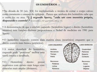 OS EMISFÉRIOS - I

• Na década de 50 (séc. XX) foi implementado a técnica de cortar o corpo caloso
como tratamento a ataques de epilepsia... Parece que nenhum dos hemisfério sabe que
o outro faz ou atua. “[...] segundo Sperry, "cada um com memória própria,
disputando o controle’.” (GAZZANIGA, 1967 apud SOUSA, 2002, p. 171)

• A demonstração de que o cérebro esquerdo (hemisfério lógico) e direito (hemisfério
intuitivo) tem funções distintas proporcionou o Nobel de medicina em 1981 para
Sperry.

• O hemisfério esquerdo contém mais matéria cinza (neurônios) enquanto que o
direito contém mais branca (astrócitos).

• A maior densidade do hemisfério
esquerdo pode “processar” melhor uma
tarefa intensa e detalhada.

•O     Hemisfério     direito     possui
neurônios com axônio mais longo com
conexões mais amplas (distantes).
 