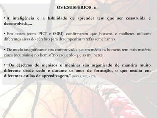 OS EMISFÉRIOS - III

• A inteligência e a habilidade de aprender tem que ser construída e
desenvolvida,...

• Em testes (com PET e fMRI) confirmaram que homens e mulheres utilizam
diferentes áreas do cérebro para desempenhar tarefas semelhantes.

• De modo insignificante esta comprovado que em média os homens tem mais matéria
cinza (neurônios) no hemisfério esquerdo que as mulheres.

• “Os cérebros de meninos e meninas são organizado de maneira muito
diferente desde cedo e durante os anos de formação, o que resulta em
diferentes estilos de aprendizagem.” (SOUZA, 2002, p. 178)
 