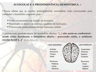 AS ESCOLAS E A PREDOMINÂNCIA HEMISFÉRICA - I

• Sousa afirma que as escolas (principalmente secundária) estão estruturadas para
estimular o hemisfério esquerdo pois:

     Estão estruturados em função de horários;
     Preferindo os fatos e as normas e padrões de instrução;
     Fornecendo predominantemente instrução verbal;

• (alunos com predominância do hemisfério direito) “[...] não sente-se confortável -
tendo como dominante o hemisfério direito - parecendo então, o ambiente
escolar hostil [...]” (SOUSA, 2002, p. 180)
 
