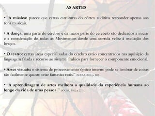 AS ARTES

• “A música: parece que certas estruturas do córtex auditivo responder apenas aos
tons musicais.

• A dança: uma parte do cérebro e da maior parte do cerebelo são dedicados a iniciar
e a coordenação de todas as Movimentos desde uma corrida velóz à oscilação dos
braços.

• O teatro: certas áreas especializadas do cérebro estão concentrados nas aquisição da
linguagem falada e recurso ao sistema límbico para fornecer o componente emocional.

• Artes visuais: o sistema de processamento óptico interno pode se lembrar de coisas
tão facilmente quanto criar fantasias reais.” (SOUSA, 2002, p. 220)

• “A aprendizagem de artes melhora a qualidade da experiência humana ao
longo da vida de uma pessoa.” (SOUSA, 2002, p. 221)
 