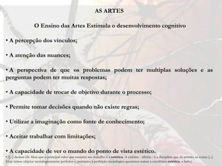 AS ARTES

                     O Ensino das Artes Estimula o desenvolvimento cognitivo

• A percepção dos vínculos;

• A atenção das nuances;

• A perspectiva de que os problemas podem ter multiplas soluções e as
perguntas podem ter muitas respostas;

• A capacidade de trocar de objetivo durante o processo;

• Permite tomar decisões quando não existe regras;

• Utilizar a imaginação como fonte de conhecimento;

• Aceitar trabalhar com limitações;

• A capacidade de ver o mundo do ponto de vista estético.
• ([...] declara De Masi que o principal valor que sustenta seu trabalho é a estética. A estética - afirma - é a disciplina que dá sentido às coisas [...]
Hoje temos objetos tecnologicamente perfeitos e, portanto, à perfeição tecnológica queremos somar a excelência estética, o belo.)
 