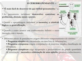 O CÉREBRO PENSANTE - I

• “É mais fácil de descrever do que definir pensamento.” (SOUSA, 2000, p. 252)

• Ao pensamento incluímos: desenvolver conceitos; usar palavras; resolver
problemas, abstrair, intuir e prever.

• Quanto a aprendizagem incluímos: a memória; a criatividade; a comunicação; a
lógica e a generalização.

• Quando e como usamos este conhecimento definirá o sucesso ou fracasso da nossa
interação com o mundo.

• Diferentes níveis de pensamento exigem diferentes comportamentos do cérebro:
     Perguntas simples são encontradas em uma lista de informações;
     Perguntas compostas exigem comparações de respostas simples, classificação de
    diferenças;
     Perguntas complexas exige recuperação e processamento de grande quantidade
    de informação - necessita a elaboração de uma opinião (produzir conhecimento).
 