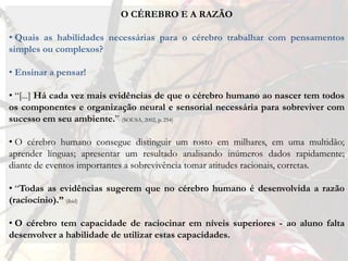 O CÉREBRO E A RAZÃO

• Quais as habilidades necessárias para o cérebro trabalhar com pensamentos
simples ou complexos?

• Ensinar a pensar!

• “[...] Há cada vez mais evidências de que o cérebro humano ao nascer tem todos
os componentes e organização neural e sensorial necessária para sobreviver com
sucesso em seu ambiente.” (SOUSA, 2002, p. 254)

• O cérebro humano consegue distinguir um rosto em milhares, em uma multidão;
aprender línguas; apresentar um resultado analisando inúmeros dados rapidamente;
diante de eventos importantes a sobrevivência tomar atitudes racionais, corretas.

• “Todas as evidências sugerem que no cérebro humano é desenvolvida a razão
(raciocínio).” (ibid)

• O cérebro tem capacidade de raciocinar em níveis superiores - ao aluno falta
desenvolver a habilidade de utilizar estas capacidades.
 