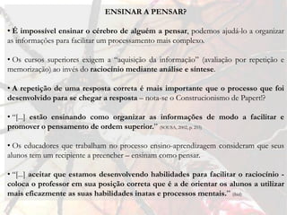 ENSINAR A PENSAR?

• É impossível ensinar o cérebro de alguém a pensar, podemos ajudá-lo a organizar
as informações para facilitar um processamento mais complexo.

• Os cursos superiores exigem a “aquisição da informação” (avaliação por repetição e
memorização) ao invés do raciocínio mediante análise e síntese.

• A repetição de uma resposta correta é mais importante que o processo que foi
desenvolvido para se chegar a resposta – nota-se o Construcionismo de Papert!?

• “[...] estão ensinando como organizar as informações de modo a facilitar e
promover o pensamento de ordem superior.” (SOUSA, 2002, p. 255)

• Os educadores que trabalham no processo ensino-aprendizagem consideram que seus
alunos tem um recipiente a preencher – ensinam como pensar.

• “[...] aceitar que estamos desenvolvendo habilidades para facilitar o raciocínio -
coloca o professor em sua posição correta que é a de orientar os alunos a utilizar
mais eficazmente as suas habilidades inatas e processos mentais.” (ibid)
 