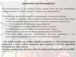 DIMENSÕES DO PENSAMENTO

• O desenvolvimento de um modelo é eficaz quando, dentro de uma probabilidade,
consegue alcançar o objetivo desejado – “predizer um comportamento”.

• O modelo que descreve as dimensões do pensamento, comumente utilizadas:
     Considera os processos básicos: observar; encontrar padrões e generalizar; chegar
    a conclusões baseado em padrões; avaliar conclusões baseado em observações.
         As conclusões devem basear-se nas evidencias;
         os padrões nos ajudam a hipotetizar, inferir e predizer.
     Conhecimento especifico dentro de um determinado campo;
     Metacognição (conhecimento de seus próprios processos mentais);
     Dimensão efetiva (emoção, descobrimento de suas capacidades e seus
    pensamentos na capacidade de resolver problemas, por si próprio).

• “Em minha opinião, um modelo cognitivo conhecido há várias décadas podem
representar a nossa melhor ferramenta para melhorar o nível de capacidade
intelectual dos nossos alunos.
•Um dos modelos mais duráveis ​e úteis foi criado por Benjamin Bloom em 1950.”
(SOUSA, 2002, p. 257)
 