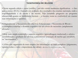 TAXONOMÍA DE BLOOM

• Nesta segunda edição o autor justifica - por não existir mudanças significativas - o fato
que o ensino (EUA) é baseado em avaliação dos resultados dos exames nacionais, onde a
responsabilidade é da escola e do mestre. Não existindo progresso no programa
educacional quanto as habilidades mentais – o mesmo sente-se confortável em manter
suas informações e opiniões.

• Originalmente a Taxonomia dos objetivos Educacionais – Taxonomia de Bloom –
contemplava somente o domínio cognitivo em seis níveis do raciocínio (amplamente
adotada).

• Hoje mais ampla contempla o aspecto cognitivo (aprendizagem intelectual); o afetivo
(sensibilização e gradação de valores); e psicomotor (execução de tarefas que envolvem
os “movimentos”)

• A lista esta organizada do mais simples (ter informação) ao mais complexo (julgamento,
opinião, sobre o valor e importância das idéias). (BLOOM, 1976 apud SOUSA, 2002, p. 258)
 