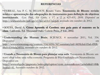 REFERENCIAS

• FERRAZ, Ana P. C. M. BELHOT, Renato Vairo. Taxonomia de Bloom: revisão
teórica e apresentação das adequações do instrumento para definição de objetivos
instrucionais. Gest. Prod., São Carlos, v. 17, n. 2, p. 421-431, 2010. Disponível em
http://www.scielo.br/pdf/gp/v17n2/a15v17n2.pdf, acessado em outubro de 2012.

• SOUSA, David A. Cómo Aprende el Cerebro: una guia para el maestro en la
clase. California. Ed. Thousand Oaks: Corwin Press, 2ª Ed., 2002.

• Understanding the Human Brain. SCIENCE. 4 november 2011, Vol. 334.
Disponível                                                                  em
http://www.sciencemag.org/content/334/6056/567.summary?sid=469fcfed-05a6-4908-
88c8-8344a6a34916, acessado em outubro de 2012.

• Usando a Taxonomia de Bloom para planejar uma aula. Taxonomia de Bloom: um
novo olhar sobre uma velha corrente. Programa de Pós-Graduação em Neurociências.
Disponível em
http://www.ufrgs.br/ppgneuro/index.php?option=com_content&view=article&id=40&
Itemid=41, Acessado outubro de 2012.
 