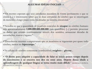 ALGUMAS IDÉIAS INICIAIS - I


•“Os mestres esperam que seus estudantes recordem de forma permanente o que se
ensina [...] é interessante saber que as duas estruturas do cérebro que se encarregam
da memória a longo prazo estão localizadas no sistema emocional.”

•“Acredita-se que a quantidade de possíveis conexões de sinapse no cérebro humano
seja aproximadamente 1.000.000.000.000.000 (um quatrilhão) [...] permite processar
os dados que entram continuamente através dos sentidos; armazenar décadas de
recordações, rostos e lugares.”

•“Descobertas recentes comprovaram que os neurônios se regeneram por quase todo
cérebro, menos no hipocampo.”

•“As células do cérebro consomem (combustível) oxigênio e glicose...

• “O limite para adquirir a capacidade de falar se inicia pouco tempo depois
do nascimento e se encerra nos dez ou onze anos. Depois dessa idade a
aprendizagem de qualquer língua se torna muito mais difícil.” (DIAMOND E HOPSON,
1998 apud SOUSA, 2002, p. 24)
 