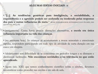 ALGUMAS IDÉIAS INICIAIS - II


• “[...] As tendências genéticas para inteligência, a sociabilidade, a
esquizofrenia e a agressão podem ser acelerada ou moderada pelas respostas
dos pais e outras influencias do meio.” (REISS, NEIDERHEISER, HETHERINGTON E PLOMIN, 2000
apud SOUSA, 2002, p. 26)


• (antigamente) Como havia poucas distrações alternativas, a escola era única
influencia importante na vida das crianças.

• (no ambiente hoje) As crianças se acostumaram a trocas sensoriais e emocionais
rápidas, respondem participando em todo tipo de atividade de curta duração em sua
casa e em shopins.

• Adolescentes tem dificuldade de se concentrar em períodos longos e se distraem e
aborrecem facilmente. Não encontram novidades e/ou relevância no que estão
aprendendo.

• Agora (séc. XXI) que temos conhecimento científico sobre o cérebro, devemos
reconsiderar como proceder nas escolas e em sala de aula.
 