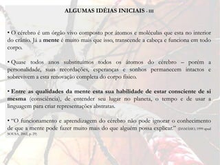 ALGUMAS IDÉIAS INICIAIS - III


• O cérebro é um órgão vivo composto por átomos e moléculas que esta no interior
do crânio. Já a mente é muito mais que isso, transcende a cabeça e funciona em todo
corpo.

• Quase todos anos substituímos todos os átomos do cérebro – porém a
personalidade, suas recordações, esperanças e sonhos permanecem intactos e
sobrevivem a esta renovação completa do corpo físico.

• Entre as qualidades da mente esta sua habilidade de estar consciente de si
mesma (consciência), de entender seu lugar no planeta, o tempo e de usar a
linguagem para criar representações abstratas.

• “O funcionamento e aprendizagem do cérebro não pode ignorar o conhecimento
de que a mente pode fazer muito mais do que alguém possa explicar.” (DAMÁSIO, 1999 apud
SOUSA, 2002, p. 29)
 