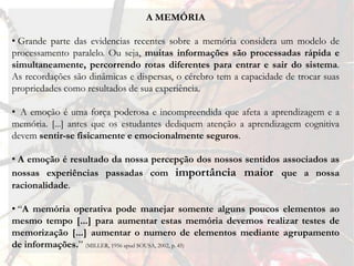 A MEMÓRIA

• Grande parte das evidencias recentes sobre a memória considera um modelo de
processamento paralelo. Ou seja, muitas informações são processadas rápida e
simultaneamente, percorrendo rotas diferentes para entrar e sair do sistema.
As recordações são dinâmicas e dispersas, o cérebro tem a capacidade de trocar suas
propriedades como resultados de sua experiência.

• A emoção é uma força poderosa e incompreendida que afeta a aprendizagem e a
memória. [...] antes que os estudantes dediquem atenção a aprendizagem cognitiva
devem sentir-se fisicamente e emocionalmente seguros.

• A emoção é resultado da nossa percepção dos nossos sentidos associados as
nossas experiências passadas com importância maior que a nossa
racionalidade.

• “A memória operativa pode manejar somente alguns poucos elementos ao
mesmo tempo [...] para aumentar estas memória devemos realizar testes de
memorização [...] aumentar o numero de elementos mediante agrupamento
de informações.” (MILLER, 1956 apud SOUSA, 2002, p. 45)
 