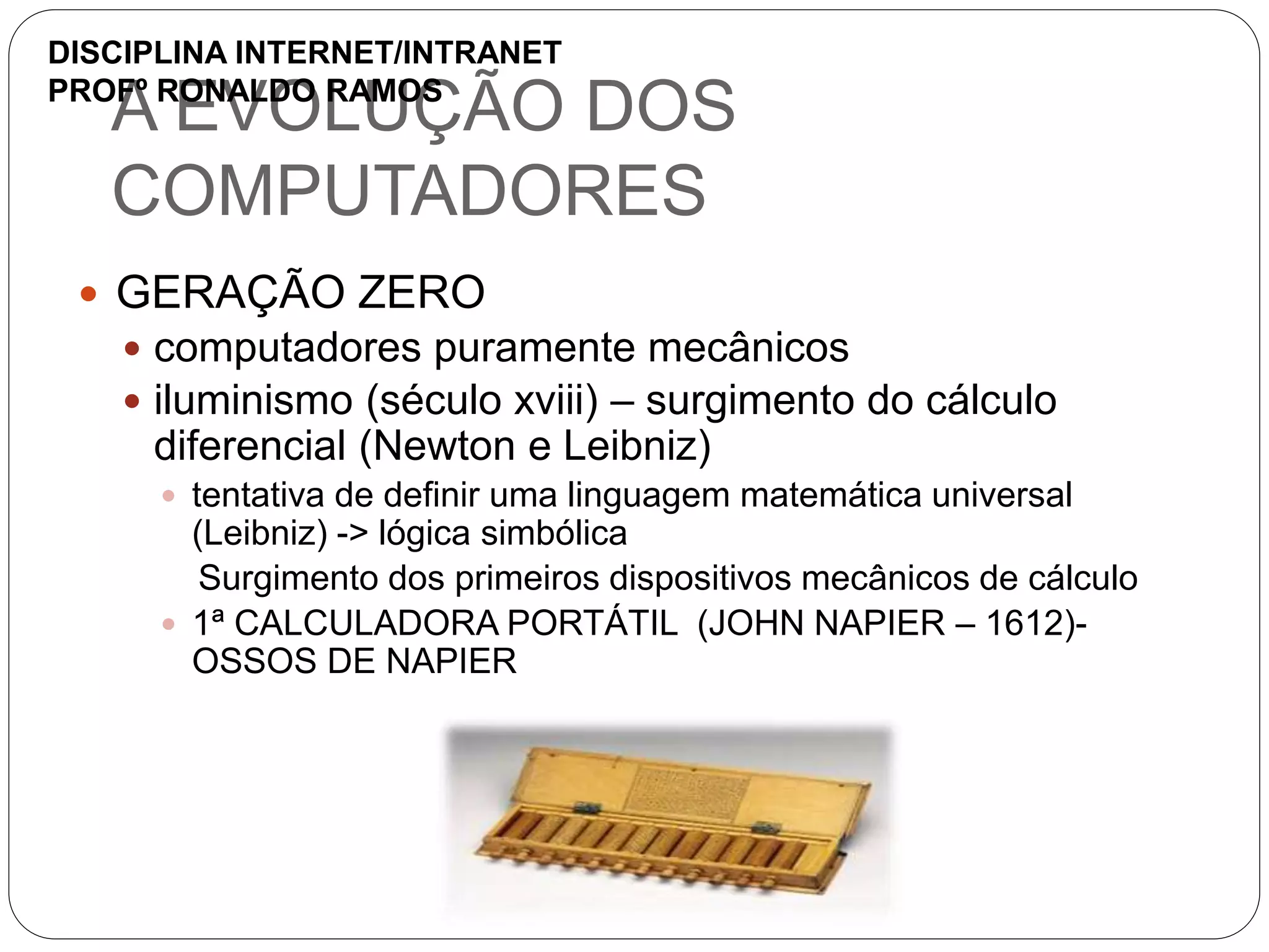A EVOLUÇÃO DOS
COMPUTADORES
 GERAÇÃO ZERO
 computadores puramente mecânicos
 iluminismo (século xviii) – surgimento do cálculo
diferencial (Newton e Leibniz)
 tentativa de definir uma linguagem matemática universal
(Leibniz) -> lógica simbólica
Surgimento dos primeiros dispositivos mecânicos de cálculo
 1ª CALCULADORA PORTÁTIL (JOHN NAPIER – 1612)-
OSSOS DE NAPIER
DISCIPLINA INTERNET/INTRANET
PROFº RONALDO RAMOS
 