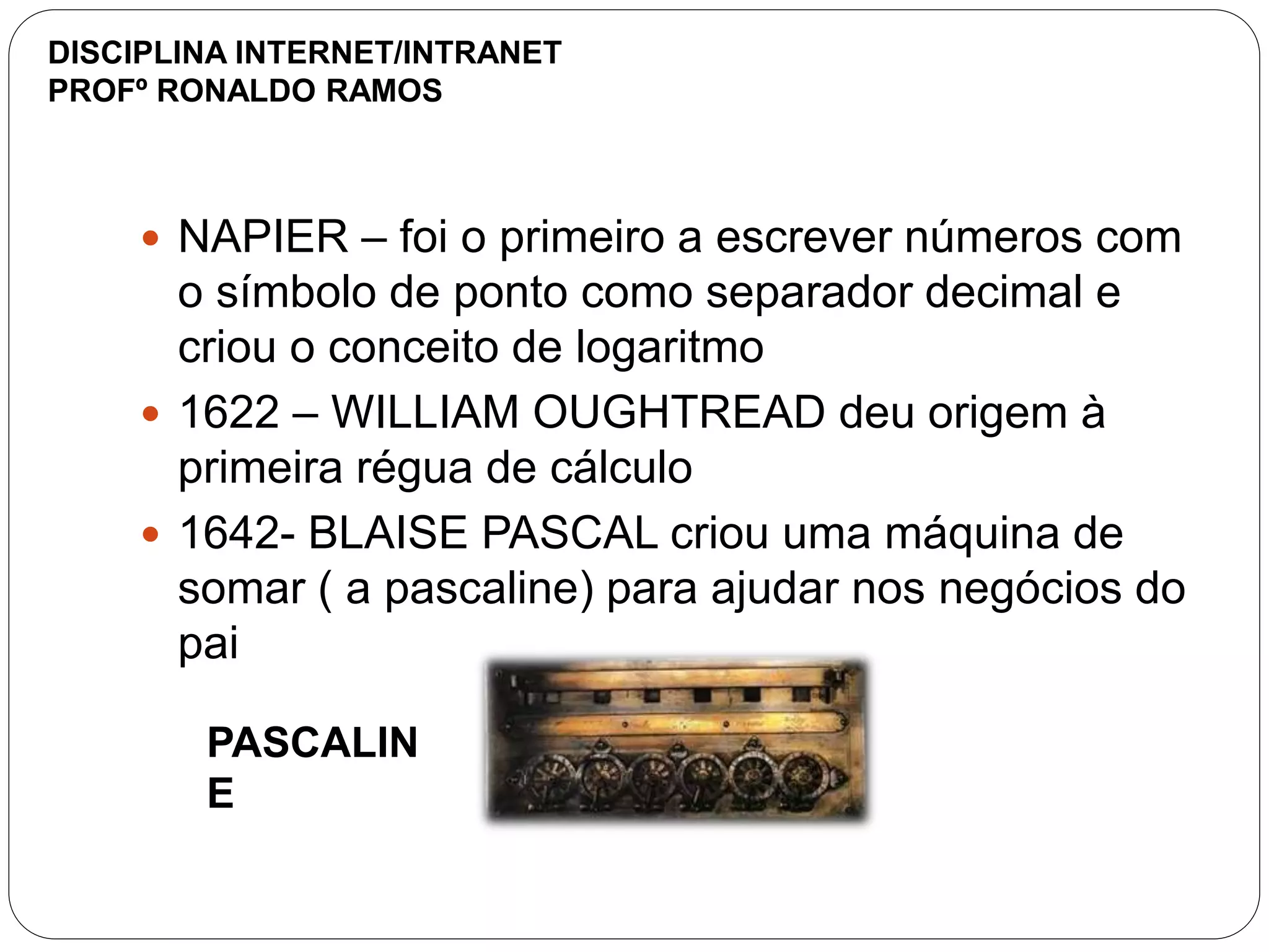  NAPIER – foi o primeiro a escrever números com
o símbolo de ponto como separador decimal e
criou o conceito de logaritmo
 1622 – WILLIAM OUGHTREAD deu origem à
primeira régua de cálculo
 1642- BLAISE PASCAL criou uma máquina de
somar ( a pascaline) para ajudar nos negócios do
pai
PASCALIN
E
DISCIPLINA INTERNET/INTRANET
PROFº RONALDO RAMOS
 