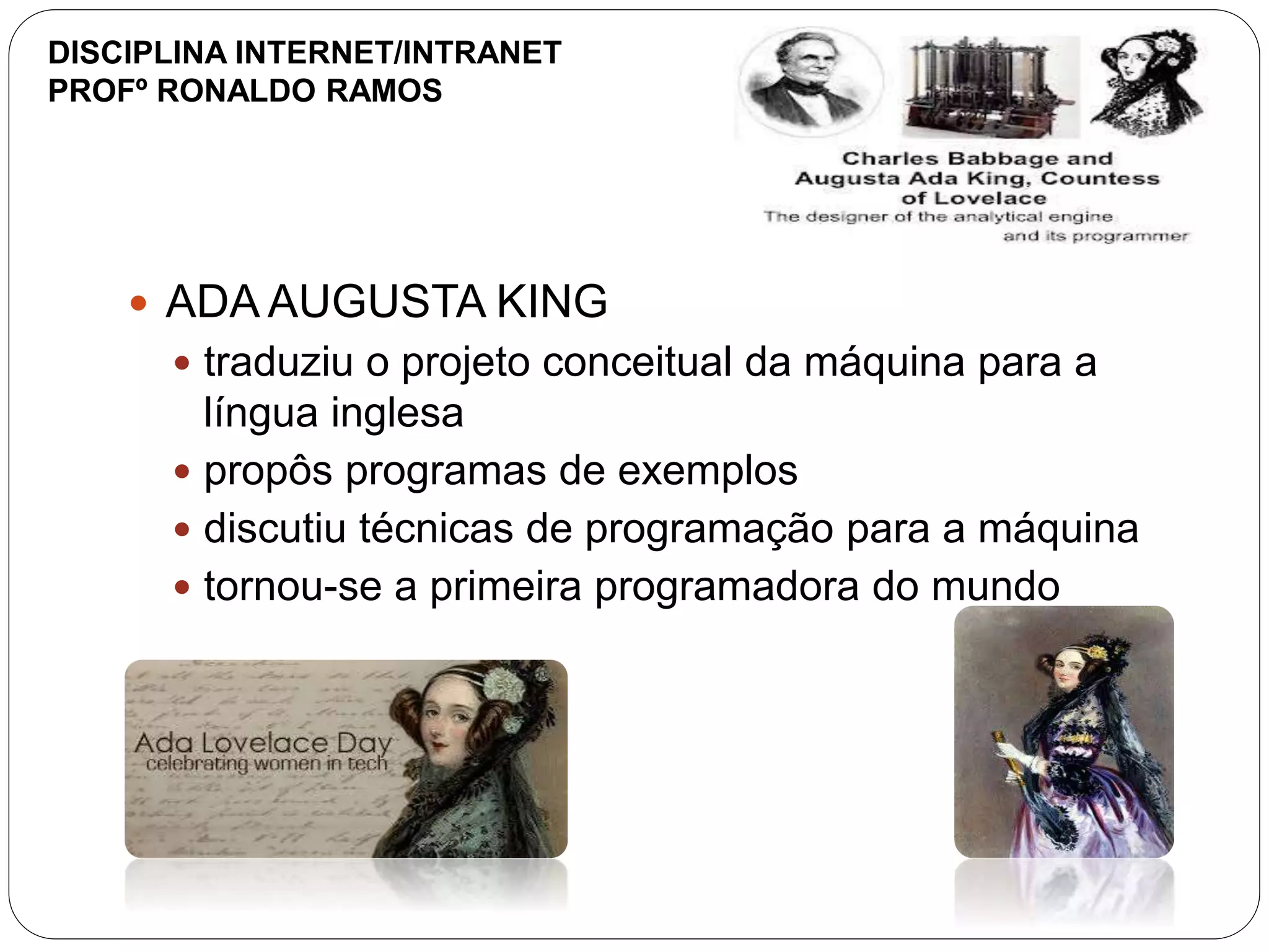  ADA AUGUSTA KING
 traduziu o projeto conceitual da máquina para a
língua inglesa
 propôs programas de exemplos
 discutiu técnicas de programação para a máquina
 tornou-se a primeira programadora do mundo
DISCIPLINA INTERNET/INTRANET
PROFº RONALDO RAMOS
 