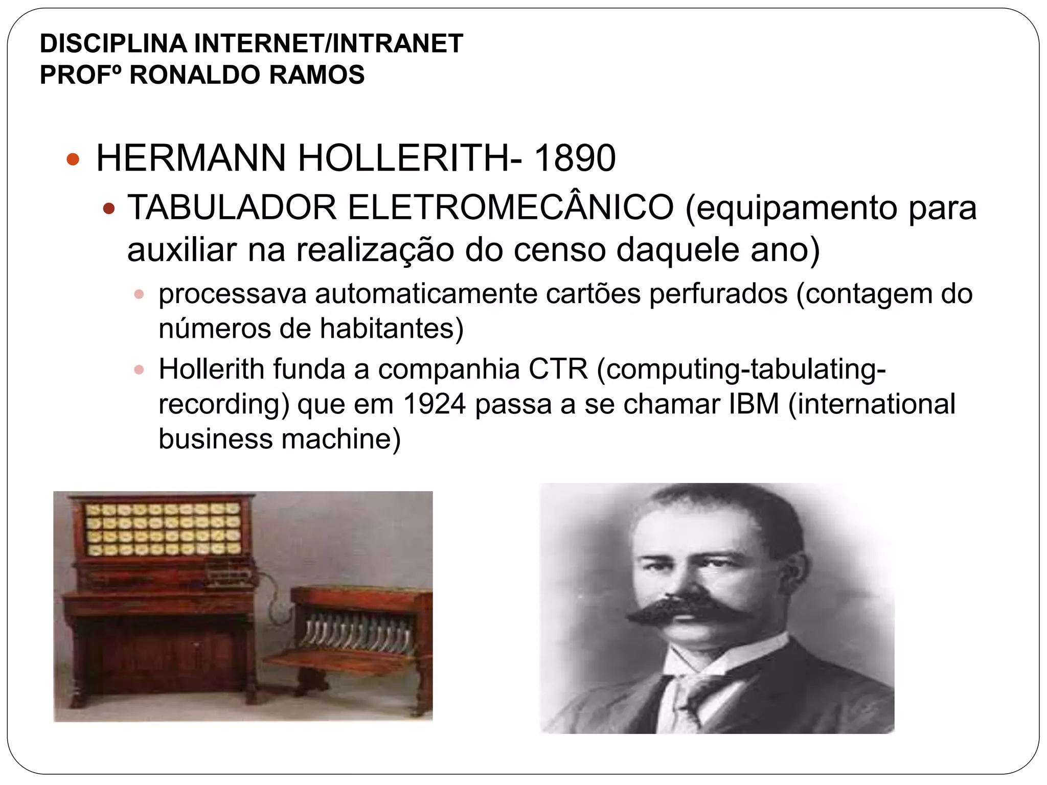  HERMANN HOLLERITH- 1890
 TABULADOR ELETROMECÂNICO (equipamento para
auxiliar na realização do censo daquele ano)
 processava automaticamente cartões perfurados (contagem do
números de habitantes)
 Hollerith funda a companhia CTR (computing-tabulating-
recording) que em 1924 passa a se chamar IBM (international
business machine)
DISCIPLINA INTERNET/INTRANET
PROFº RONALDO RAMOS
 