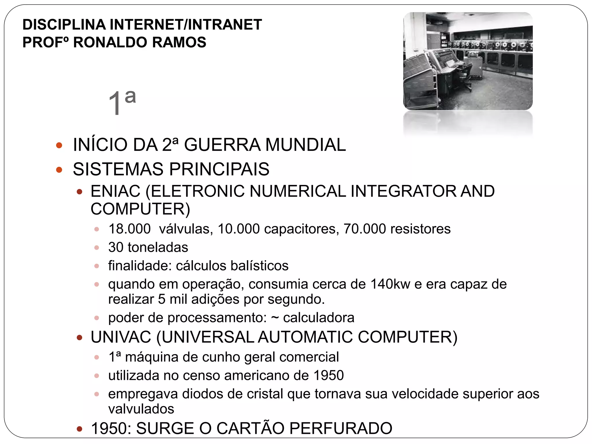 1ª
 INÍCIO DA 2ª GUERRA MUNDIAL
 SISTEMAS PRINCIPAIS
 ENIAC (ELETRONIC NUMERICAL INTEGRATOR AND
COMPUTER)
 18.000 válvulas, 10.000 capacitores, 70.000 resistores
 30 toneladas
 finalidade: cálculos balísticos
 quando em operação, consumia cerca de 140kw e era capaz de
realizar 5 mil adições por segundo.
 poder de processamento: ~ calculadora
 UNIVAC (UNIVERSAL AUTOMATIC COMPUTER)
 1ª máquina de cunho geral comercial
 utilizada no censo americano de 1950
 empregava diodos de cristal que tornava sua velocidade superior aos
valvulados
 1950: SURGE O CARTÃO PERFURADO
DISCIPLINA INTERNET/INTRANET
PROFº RONALDO RAMOS
 
