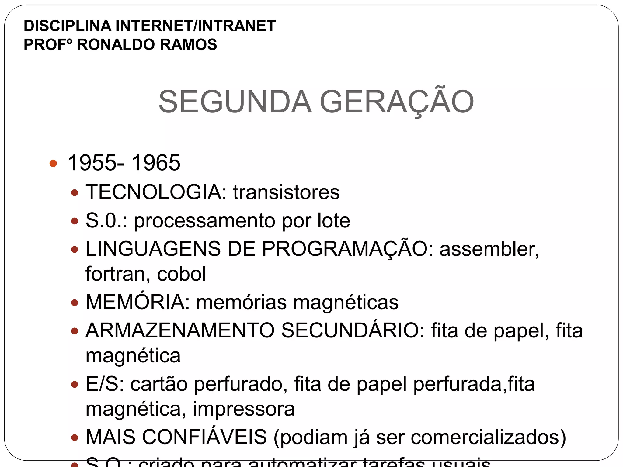 SEGUNDA GERAÇÃO
 1955- 1965
 TECNOLOGIA: transistores
 S.0.: processamento por lote
 LINGUAGENS DE PROGRAMAÇÃO: assembler,
fortran, cobol
 MEMÓRIA: memórias magnéticas
 ARMAZENAMENTO SECUNDÁRIO: fita de papel, fita
magnética
 E/S: cartão perfurado, fita de papel perfurada,fita
magnética, impressora
 MAIS CONFIÁVEIS (podiam já ser comercializados)
DISCIPLINA INTERNET/INTRANET
PROFº RONALDO RAMOS
 