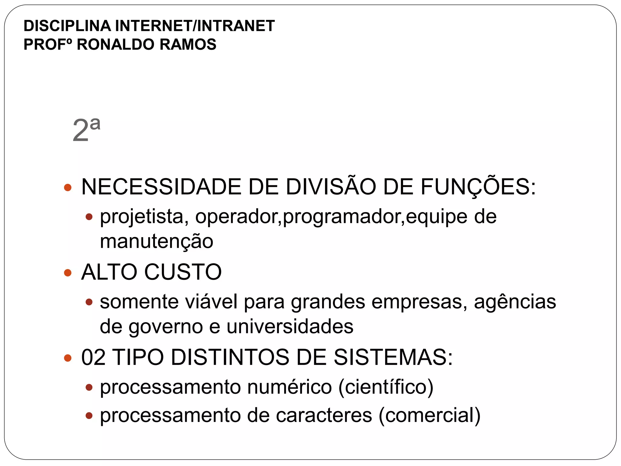 2ª
 NECESSIDADE DE DIVISÃO DE FUNÇÕES:
 projetista, operador,programador,equipe de
manutenção
 ALTO CUSTO
 somente viável para grandes empresas, agências
de governo e universidades
 02 TIPO DISTINTOS DE SISTEMAS:
 processamento numérico (científico)
 processamento de caracteres (comercial)
DISCIPLINA INTERNET/INTRANET
PROFº RONALDO RAMOS
 