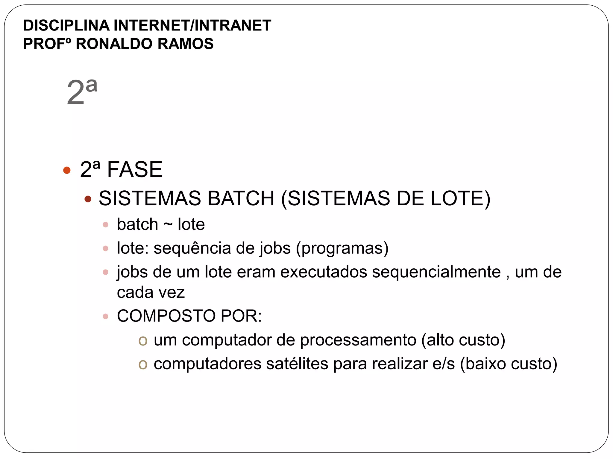 2ª
 2ª FASE
 SISTEMAS BATCH (SISTEMAS DE LOTE)
 batch ~ lote
 lote: sequência de jobs (programas)
 jobs de um lote eram executados sequencialmente , um de
cada vez
 COMPOSTO POR:
o um computador de processamento (alto custo)
o computadores satélites para realizar e/s (baixo custo)
DISCIPLINA INTERNET/INTRANET
PROFº RONALDO RAMOS
 