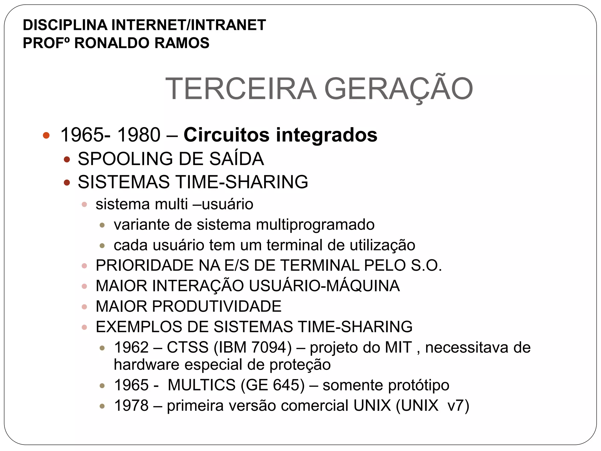 TERCEIRA GERAÇÃO
 1965- 1980 – Circuitos integrados
 SPOOLING DE SAÍDA
 SISTEMAS TIME-SHARING
 sistema multi –usuário
 variante de sistema multiprogramado
 cada usuário tem um terminal de utilização
 PRIORIDADE NA E/S DE TERMINAL PELO S.O.
 MAIOR INTERAÇÃO USUÁRIO-MÁQUINA
 MAIOR PRODUTIVIDADE
 EXEMPLOS DE SISTEMAS TIME-SHARING
 1962 – CTSS (IBM 7094) – projeto do MIT , necessitava de
hardware especial de proteção
 1965 - MULTICS (GE 645) – somente protótipo
 1978 – primeira versão comercial UNIX (UNIX v7)
DISCIPLINA INTERNET/INTRANET
PROFº RONALDO RAMOS
 
