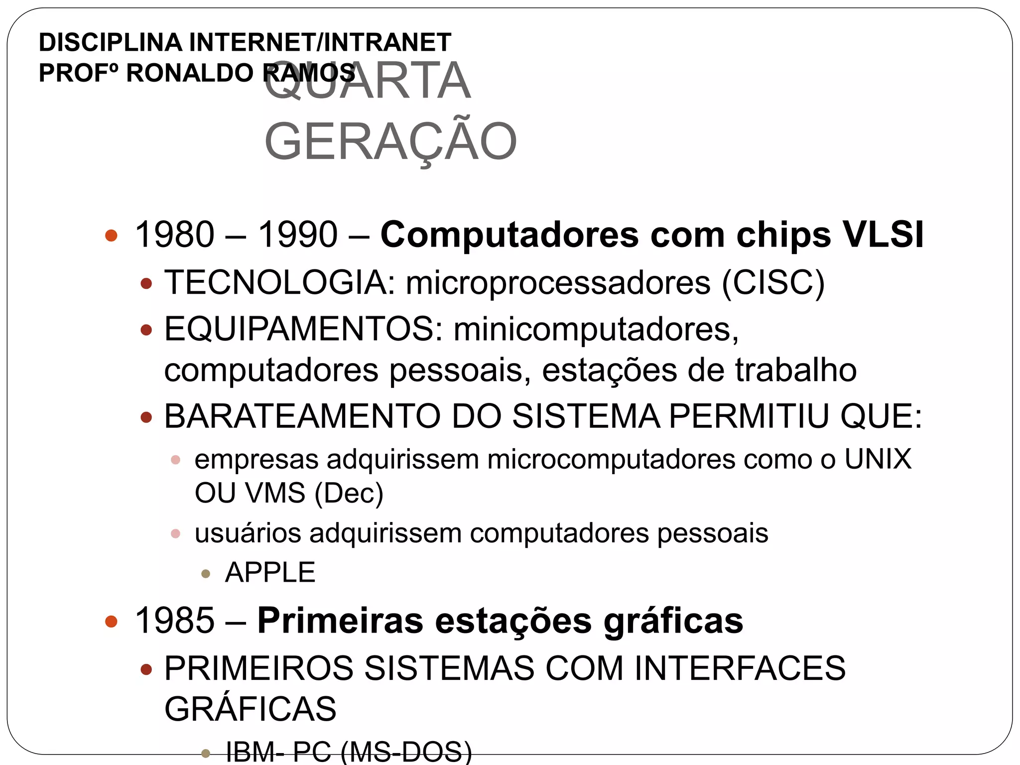 QUARTA
GERAÇÃO
 1980 – 1990 – Computadores com chips VLSI
 TECNOLOGIA: microprocessadores (CISC)
 EQUIPAMENTOS: minicomputadores,
computadores pessoais, estações de trabalho
 BARATEAMENTO DO SISTEMA PERMITIU QUE:
 empresas adquirissem microcomputadores como o UNIX
OU VMS (Dec)
 usuários adquirissem computadores pessoais
 APPLE
 1985 – Primeiras estações gráficas
 PRIMEIROS SISTEMAS COM INTERFACES
GRÁFICAS
 IBM- PC (MS-DOS)
DISCIPLINA INTERNET/INTRANET
PROFº RONALDO RAMOS
 