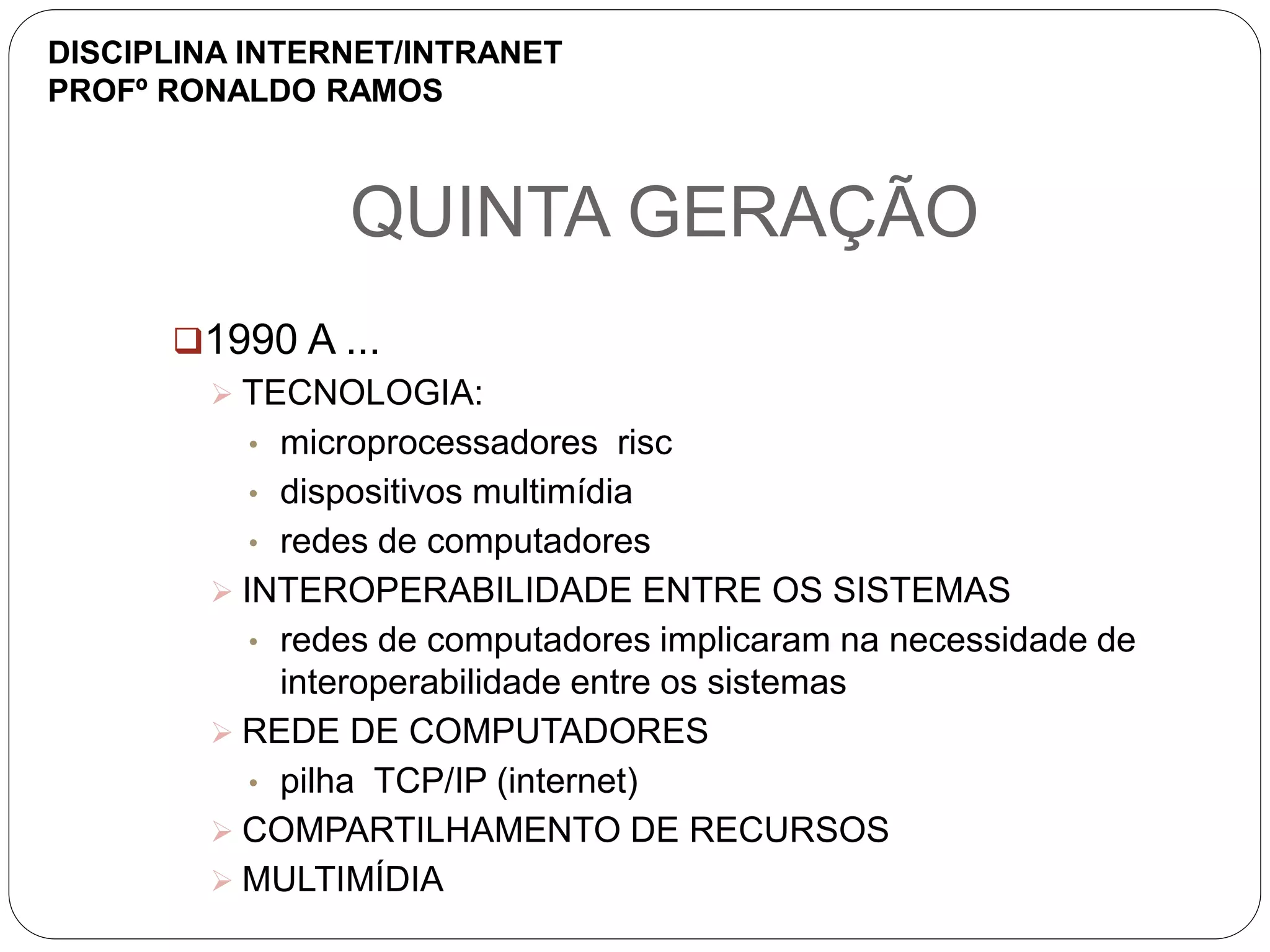 QUINTA GERAÇÃO
1990 A ...
 TECNOLOGIA:
• microprocessadores risc
• dispositivos multimídia
• redes de computadores
 INTEROPERABILIDADE ENTRE OS SISTEMAS
• redes de computadores implicaram na necessidade de
interoperabilidade entre os sistemas
 REDE DE COMPUTADORES
• pilha TCP/IP (internet)
 COMPARTILHAMENTO DE RECURSOS
 MULTIMÍDIA
DISCIPLINA INTERNET/INTRANET
PROFº RONALDO RAMOS
 