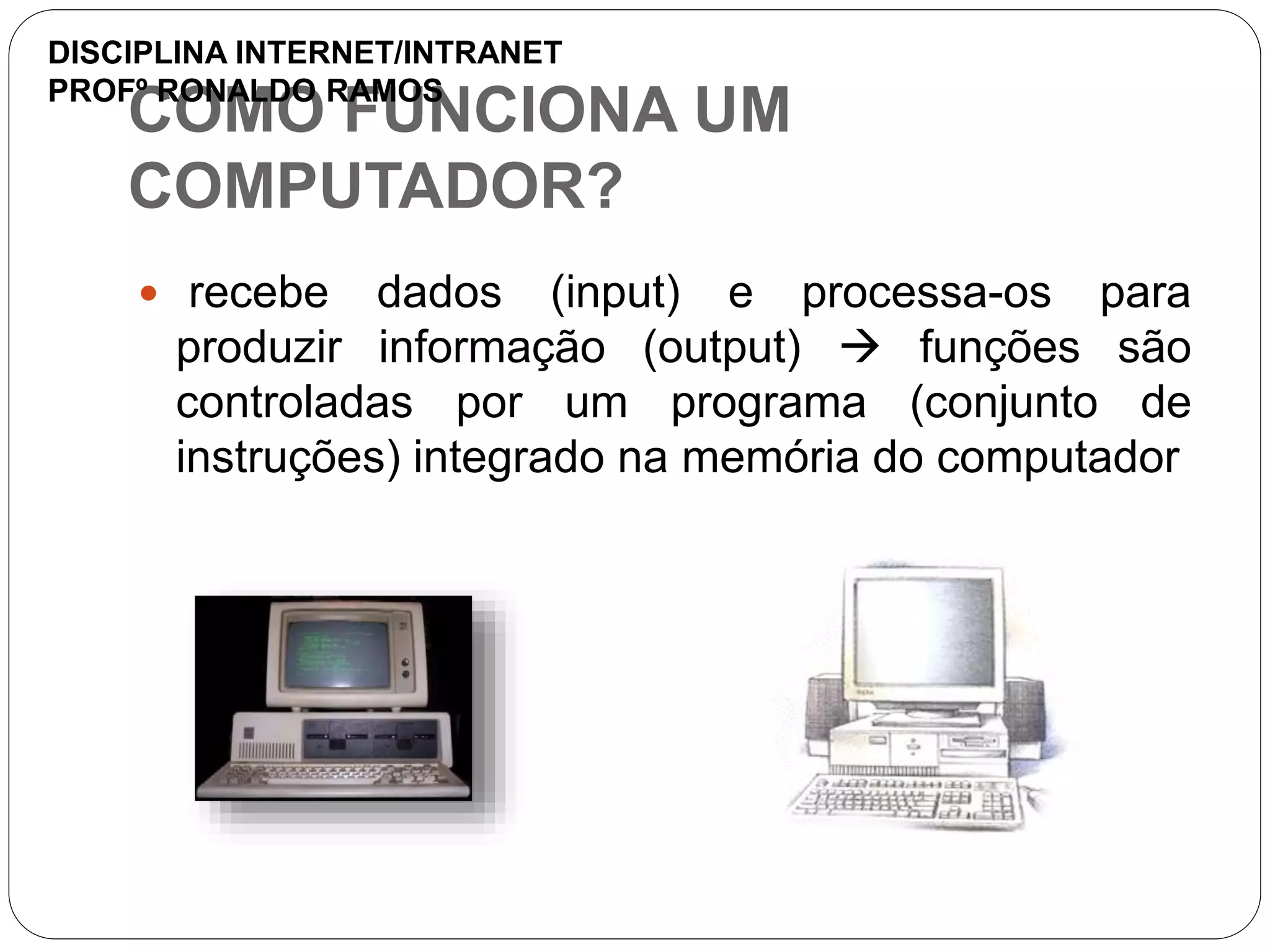COMO FUNCIONA UM
COMPUTADOR?
 recebe dados (input) e processa-os para
produzir informação (output)  funções são
controladas por um programa (conjunto de
instruções) integrado na memória do computador
DISCIPLINA INTERNET/INTRANET
PROFº RONALDO RAMOS
 