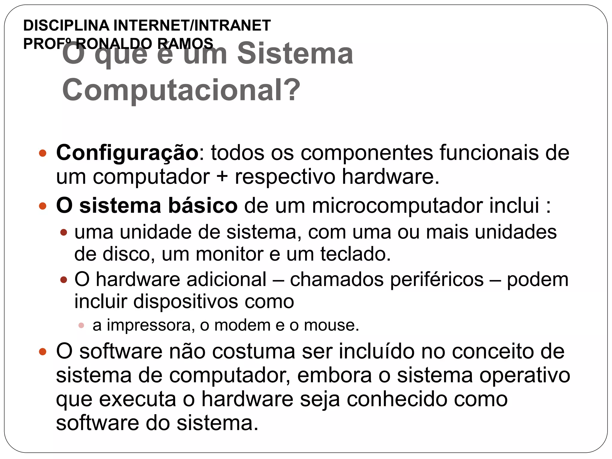O que é um Sistema
Computacional?
 Configuração: todos os componentes funcionais de
um computador + respectivo hardware.
 O sistema básico de um microcomputador inclui :
 uma unidade de sistema, com uma ou mais unidades
de disco, um monitor e um teclado.
 O hardware adicional – chamados periféricos – podem
incluir dispositivos como
 a impressora, o modem e o mouse.
 O software não costuma ser incluído no conceito de
sistema de computador, embora o sistema operativo
que executa o hardware seja conhecido como
software do sistema.
DISCIPLINA INTERNET/INTRANET
PROFº RONALDO RAMOS
 