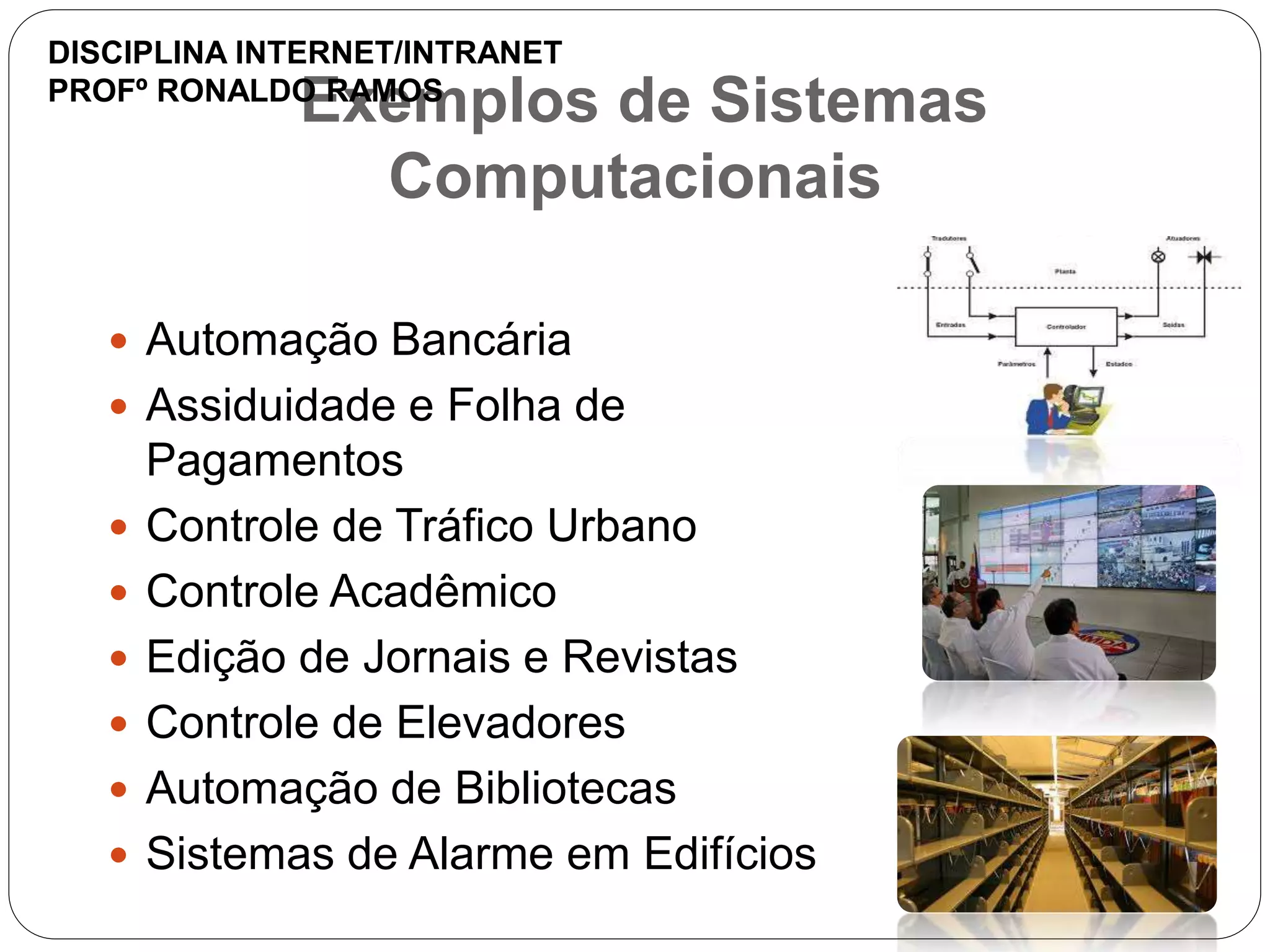 Exemplos de Sistemas
Computacionais
 Automação Bancária
 Assiduidade e Folha de
Pagamentos
 Controle de Tráfico Urbano
 Controle Acadêmico
 Edição de Jornais e Revistas
 Controle de Elevadores
 Automação de Bibliotecas
 Sistemas de Alarme em Edifícios
DISCIPLINA INTERNET/INTRANET
PROFº RONALDO RAMOS
 