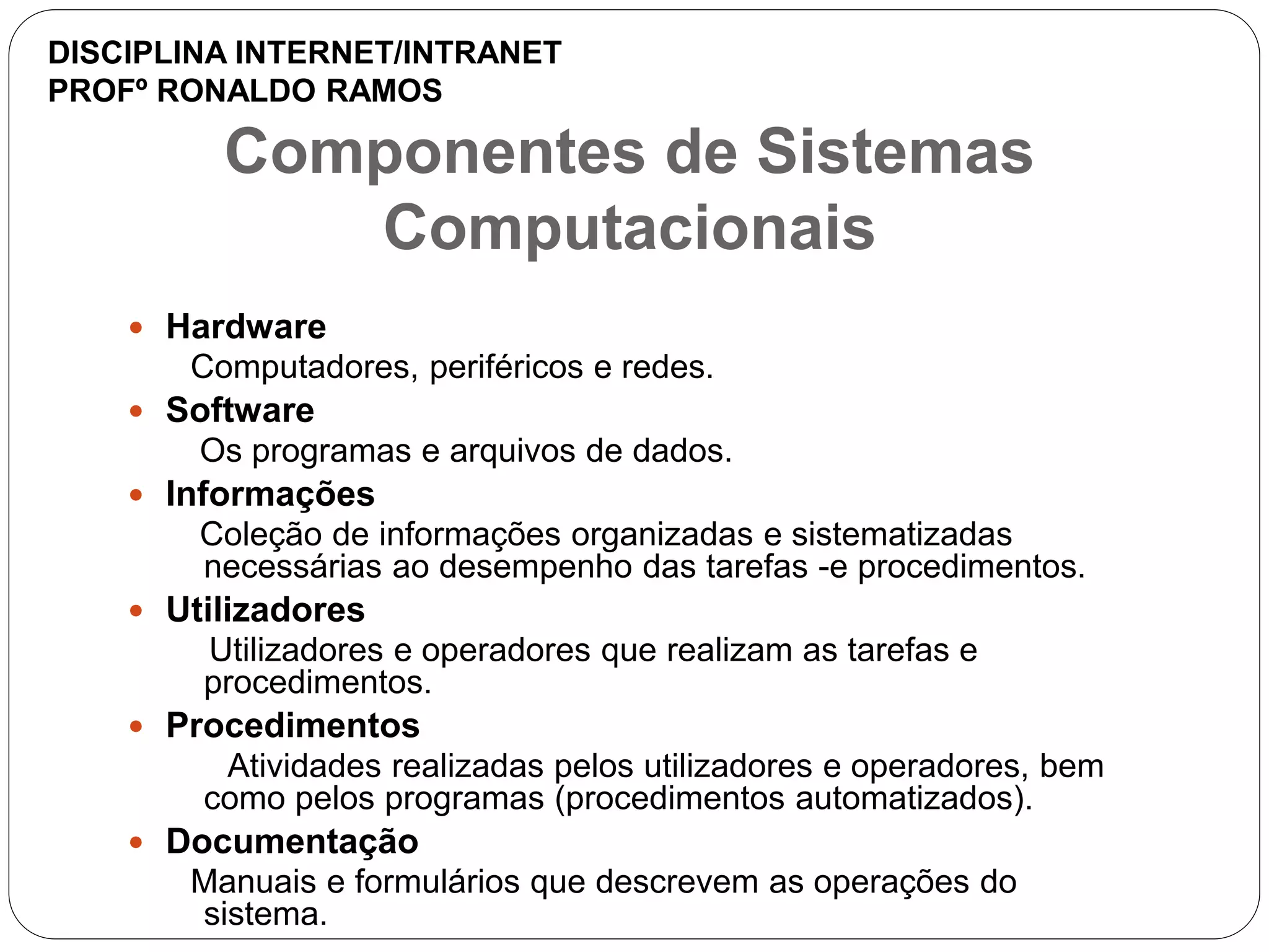 Componentes de Sistemas
Computacionais
 Hardware
Computadores, periféricos e redes.
 Software
Os programas e arquivos de dados.
 Informações
Coleção de informações organizadas e sistematizadas
necessárias ao desempenho das tarefas -e procedimentos.
 Utilizadores
Utilizadores e operadores que realizam as tarefas e
procedimentos.
 Procedimentos
Atividades realizadas pelos utilizadores e operadores, bem
como pelos programas (procedimentos automatizados).
 Documentação
Manuais e formulários que descrevem as operações do
sistema.
DISCIPLINA INTERNET/INTRANET
PROFº RONALDO RAMOS
 
