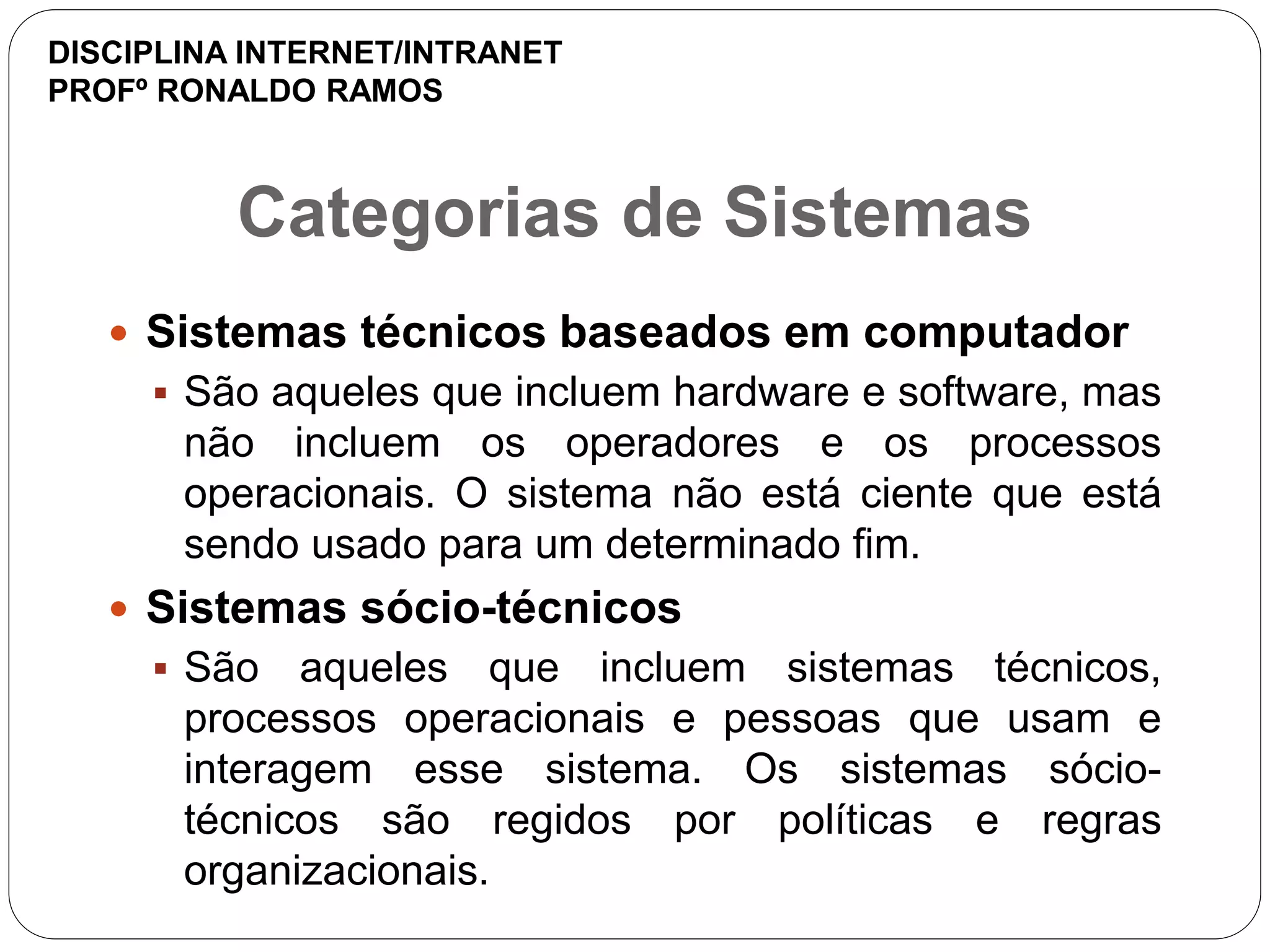 Categorias de Sistemas
 Sistemas técnicos baseados em computador
 São aqueles que incluem hardware e software, mas
não incluem os operadores e os processos
operacionais. O sistema não está ciente que está
sendo usado para um determinado fim.
 Sistemas sócio-técnicos
 São aqueles que incluem sistemas técnicos,
processos operacionais e pessoas que usam e
interagem esse sistema. Os sistemas sócio-
técnicos são regidos por políticas e regras
organizacionais.
DISCIPLINA INTERNET/INTRANET
PROFº RONALDO RAMOS
 