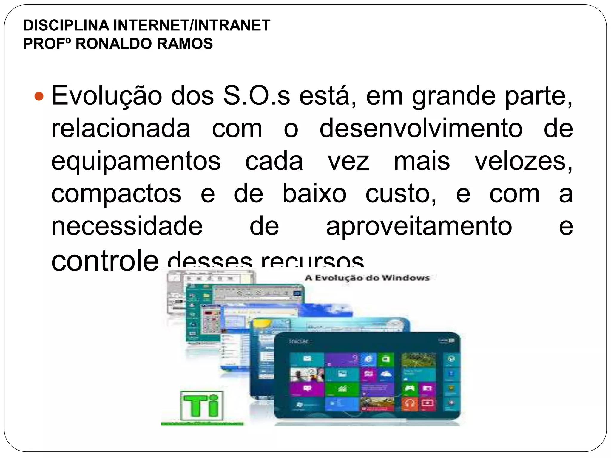  Evolução dos S.O.s está, em grande parte,
relacionada com o desenvolvimento de
equipamentos cada vez mais velozes,
compactos e de baixo custo, e com a
necessidade de aproveitamento e
controle desses recursos
DISCIPLINA INTERNET/INTRANET
PROFº RONALDO RAMOS
 