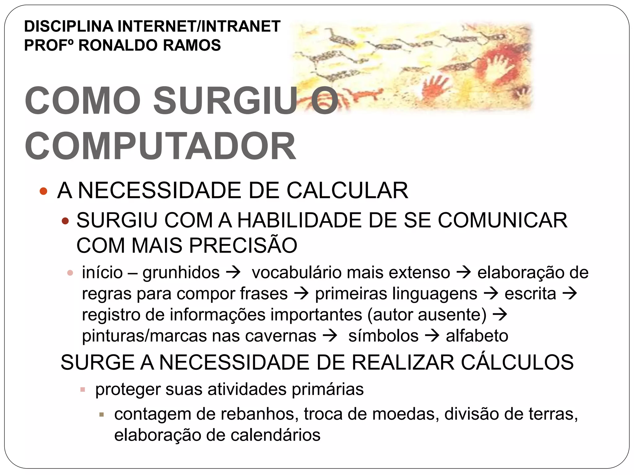 COMO SURGIU O
COMPUTADOR
 A NECESSIDADE DE CALCULAR
 SURGIU COM A HABILIDADE DE SE COMUNICAR
COM MAIS PRECISÃO
 início – grunhidos  vocabulário mais extenso  elaboração de
regras para compor frases  primeiras linguagens  escrita 
registro de informações importantes (autor ausente) 
pinturas/marcas nas cavernas  símbolos  alfabeto
SURGE A NECESSIDADE DE REALIZAR CÁLCULOS
 proteger suas atividades primárias
 contagem de rebanhos, troca de moedas, divisão de terras,
elaboração de calendários
DISCIPLINA INTERNET/INTRANET
PROFº RONALDO RAMOS
 