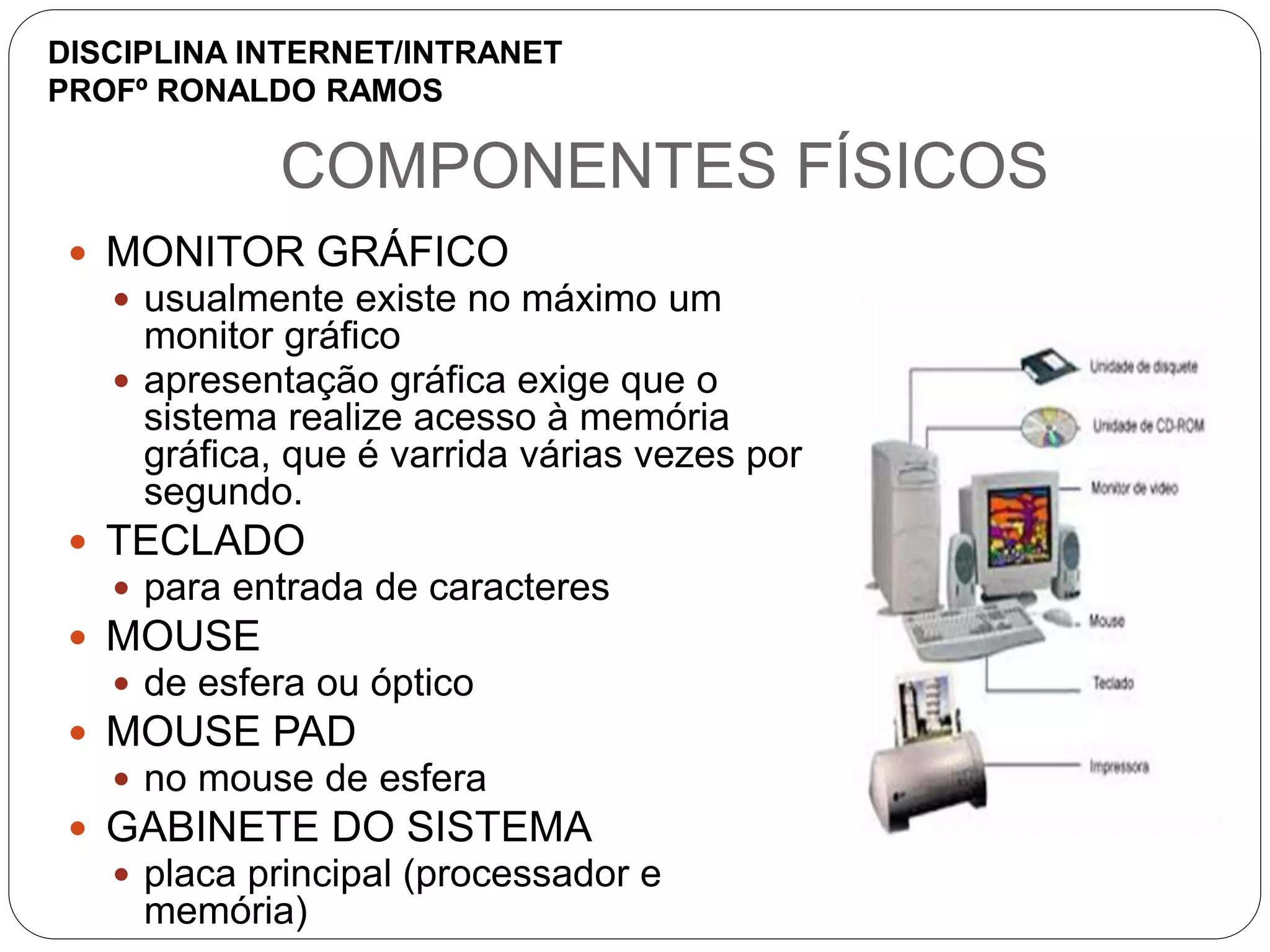 COMPONENTES FÍSICOS
 MONITOR GRÁFICO
 usualmente existe no máximo um
monitor gráfico
 apresentação gráfica exige que o
sistema realize acesso à memória
gráfica, que é varrida várias vezes por
segundo.
 TECLADO
 para entrada de caracteres
 MOUSE
 de esfera ou óptico
 MOUSE PAD
 no mouse de esfera
 GABINETE DO SISTEMA
 placa principal (processador e
memória)
DISCIPLINA INTERNET/INTRANET
PROFº RONALDO RAMOS
 