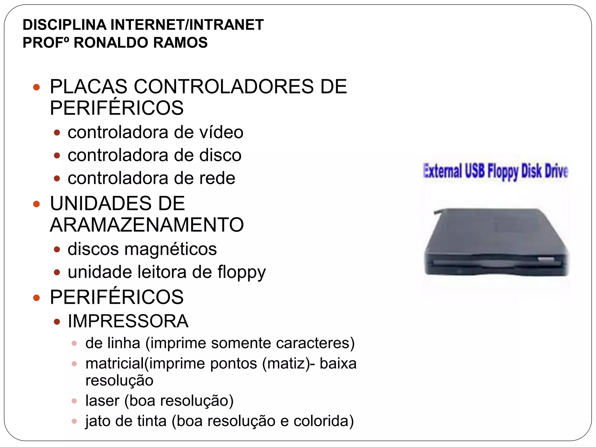  PLACAS CONTROLADORES DE
PERIFÉRICOS
 controladora de vídeo
 controladora de disco
 controladora de rede
 UNIDADES DE
ARAMAZENAMENTO
 discos magnéticos
 unidade leitora de floppy
 PERIFÉRICOS
 IMPRESSORA
 de linha (imprime somente caracteres)
 matricial(imprime pontos (matiz)- baixa
resolução
 laser (boa resolução)
 jato de tinta (boa resolução e colorida)
DISCIPLINA INTERNET/INTRANET
PROFº RONALDO RAMOS
 