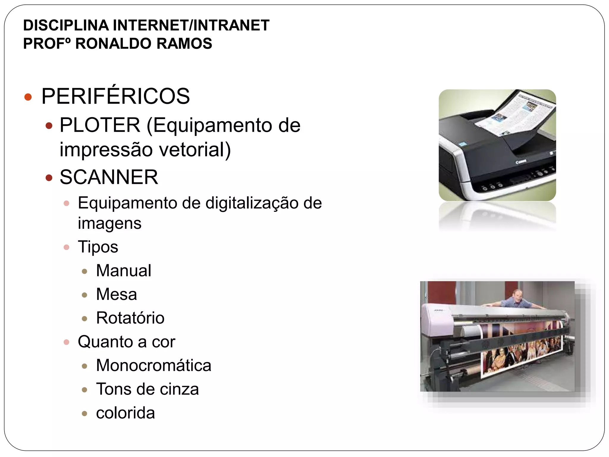  PERIFÉRICOS
 PLOTER (Equipamento de
impressão vetorial)
 SCANNER
 Equipamento de digitalização de
imagens
 Tipos
 Manual
 Mesa
 Rotatório
 Quanto a cor
 Monocromática
 Tons de cinza
 colorida
DISCIPLINA INTERNET/INTRANET
PROFº RONALDO RAMOS
 