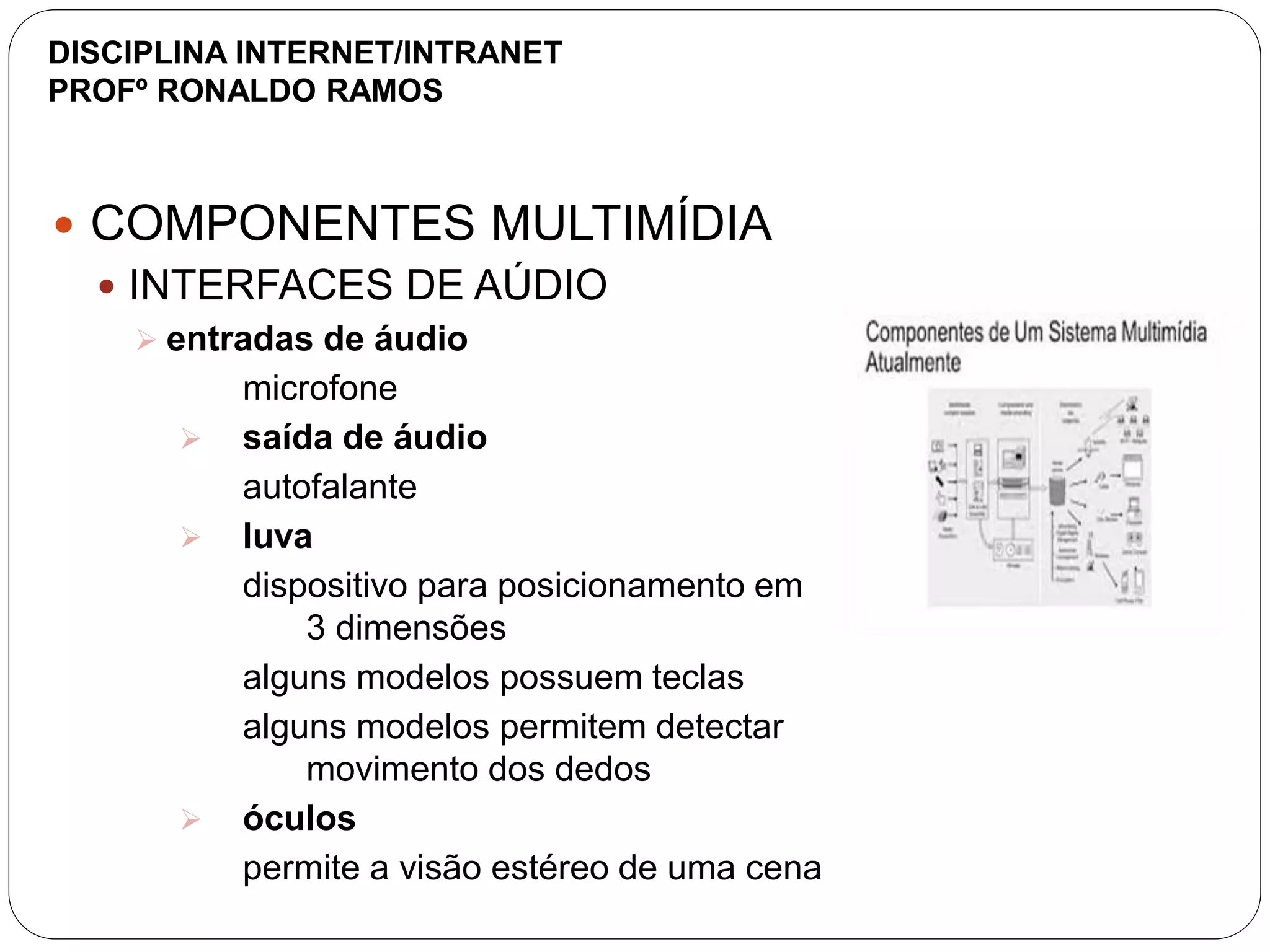  COMPONENTES MULTIMÍDIA
 INTERFACES DE AÚDIO
 entradas de áudio
microfone
 saída de áudio
autofalante
 luva
dispositivo para posicionamento em
3 dimensões
alguns modelos possuem teclas
alguns modelos permitem detectar
movimento dos dedos
 óculos
permite a visão estéreo de uma cena
DISCIPLINA INTERNET/INTRANET
PROFº RONALDO RAMOS
 