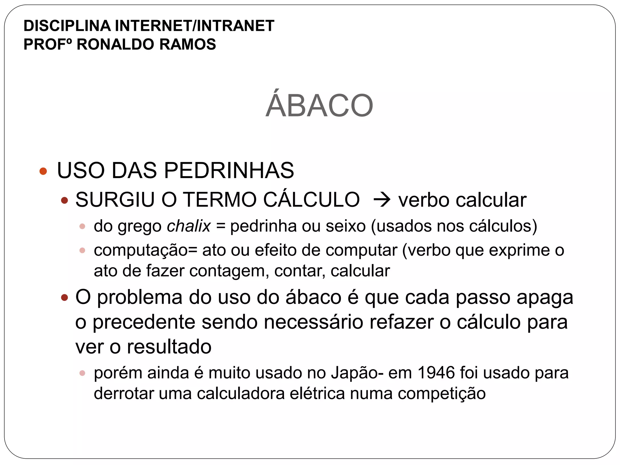 ÁBACO
 USO DAS PEDRINHAS
 SURGIU O TERMO CÁLCULO  verbo calcular
 do grego chalix = pedrinha ou seixo (usados nos cálculos)
 computação= ato ou efeito de computar (verbo que exprime o
ato de fazer contagem, contar, calcular
 O problema do uso do ábaco é que cada passo apaga
o precedente sendo necessário refazer o cálculo para
ver o resultado
 porém ainda é muito usado no Japão- em 1946 foi usado para
derrotar uma calculadora elétrica numa competição
DISCIPLINA INTERNET/INTRANET
PROFº RONALDO RAMOS
 