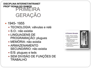 PRIMEIRA
GERAÇÃO
 1945- 1955
 TECNOLOGIA: válvulas e relé
 S.O.: não existia
 LINGUAGENS DE
PROGRAMAÇÃO: plugues
 MEMÓRIA: não existia
 ARMAZENAMENTO
SECUNDÁRIO: não existia
 E/S: plugues e leds
 SEM DIVISÃO DE FUNÇÕES DE
TRABALHO
DISCIPLINA INTERNET/INTRANET
PROFº RONALDO RAMOS
 