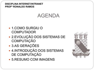 AGENDA
 1.COMO SURGIU O
COMPUTADOR
 2.EVOLUÇÃO DOS SISTEMAS DE
COMPUTAÇÃO
 3.AS GERAÇÕES
 4.INTRODUÇÃO DOS SISTEMAS
DE COMPUTAÇÃO
 5.RESUMO COM IMAGENS
DISCIPLINA INTERNET/INTRANET
PROFº RONALDO RAMOS
 