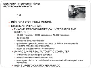1ª
 INÍCIO DA 2ª GUERRA MUNDIAL
 SISTEMAS PRINCIPAIS
 ENIAC (ELETRONIC NUMERICAL INTEGRATOR AND
COMPUTER)
 18.000 válvulas, 10.000 capacitores, 70.000 resistores
 30 toneladas
 finalidade: cálculos balísticos
 quando em operação, consumia cerca de 140kw e era capaz de
realizar 5 mil adições por segundo.
 poder de processamento: ~ calculadora
 UNIVAC (UNIVERSAL AUTOMATIC COMPUTER)
 1ª máquina de cunho geral comercial
 utilizada no censo americano de 1950
 empregava diodos de cristal que tornava sua velocidade superior aos
valvulados
 1950: SURGE O CARTÃO PERFURADO
DISCIPLINA INTERNET/INTRANET
PROFº RONALDO RAMOS
 