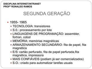 SEGUNDA GERAÇÃO
 1955- 1965
 TECNOLOGIA: transistores
 S.0.: processamento por lote
 LINGUAGENS DE PROGRAMAÇÃO: assembler,
fortran, cobol
 MEMÓRIA: memórias magnéticas
 ARMAZENAMENTO SECUNDÁRIO: fita de papel, fita
magnética
 E/S: cartão perfurado, fita de papel perfurada,fita
magnética, impressora
 MAIS CONFIÁVEIS (podiam já ser comercializados)
 S.O.: criado para automatizar tarefas usuais
DISCIPLINA INTERNET/INTRANET
PROFº RONALDO RAMOS
 