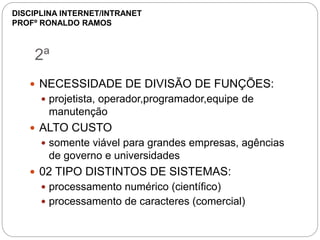 2ª
 NECESSIDADE DE DIVISÃO DE FUNÇÕES:
 projetista, operador,programador,equipe de
manutenção
 ALTO CUSTO
 somente viável para grandes empresas, agências
de governo e universidades
 02 TIPO DISTINTOS DE SISTEMAS:
 processamento numérico (científico)
 processamento de caracteres (comercial)
DISCIPLINA INTERNET/INTRANET
PROFº RONALDO RAMOS
 
