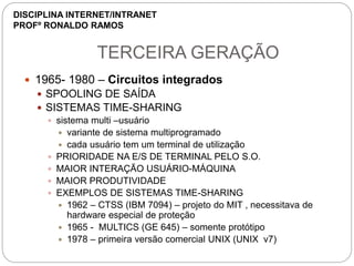 TERCEIRA GERAÇÃO
 1965- 1980 – Circuitos integrados
 SPOOLING DE SAÍDA
 SISTEMAS TIME-SHARING
 sistema multi –usuário
 variante de sistema multiprogramado
 cada usuário tem um terminal de utilização
 PRIORIDADE NA E/S DE TERMINAL PELO S.O.
 MAIOR INTERAÇÃO USUÁRIO-MÁQUINA
 MAIOR PRODUTIVIDADE
 EXEMPLOS DE SISTEMAS TIME-SHARING
 1962 – CTSS (IBM 7094) – projeto do MIT , necessitava de
hardware especial de proteção
 1965 - MULTICS (GE 645) – somente protótipo
 1978 – primeira versão comercial UNIX (UNIX v7)
DISCIPLINA INTERNET/INTRANET
PROFº RONALDO RAMOS
 