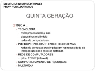 QUINTA GERAÇÃO
1990 A ...
 TECNOLOGIA:
• microprocessadores risc
• dispositivos multimídia
• redes de computadores
 INTEROPERABILIDADE ENTRE OS SISTEMAS
• redes de computadores implicaram na necessidade de
interoperabilidade entre os sistemas
 REDE DE COMPUTADORES
• pilha TCP/IP (internet)
 COMPARTILHAMENTO DE RECURSOS
 MULTIMÍDIA
DISCIPLINA INTERNET/INTRANET
PROFº RONALDO RAMOS
 
